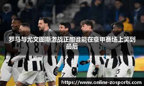 罗马与尤文图斯激战正酣谁能在意甲赛场上笑到最后