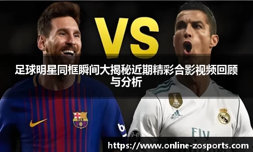 足球明星同框瞬间大揭秘近期精彩合影视频回顾与分析